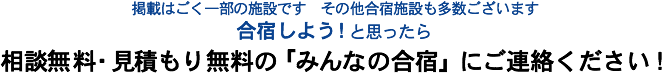 掲載はごく一部の施設です　その他合宿施設も多数ございます　合宿しよう！と思ったら相談無料・見積もり無料の「みんなの合宿」にご連絡ください！