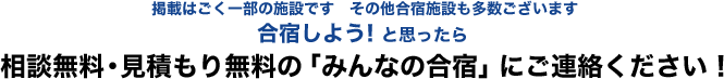 掲載はごく一部の施設です　その他合宿施設も多数ございます　合宿しよう！と思ったら相談無料・見積もり無料の「みんなの合宿」にご連絡ください！