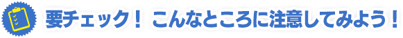 要チェック！ こんなところに注意してみよう！